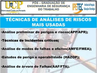 TÉCNICAS DE ANÁLISES DE RISCOS
MAIS USADAS
•Análise preliminar de perigos e riscos(APP/APR);
•Técnicas de incidentes críticos;
•Análise de modos de falhas e efeitos(AMFE/FMEA);
•Estudos de perigo e operabilidade (HAZOP);
•Análise de árvore de Falhas(AAF/FTA).
 