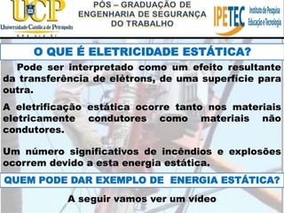 O QUE É ELETRICIDADE ESTÁTICA?
Pode ser interpretado como um efeito resultante
da transferência de elétrons, de uma superfície para
outra.
A eletrificação estática ocorre tanto nos materiais
eletricamente condutores como materiais não
condutores.
Um número significativos de incêndios e explosões
ocorrem devido a esta energia estática.
QUEM PODE DAR EXEMPLO DE ENERGIA ESTÁTICA?
A seguir vamos ver um vídeo
 