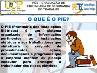O PIE (Prontuário das Instalações
Elétricas) é um sistema
organizado de informações
pertinentes às instalações
elétricas e aos trabalhadores que
sintetizará o conjunto de
procedimentos, ações,
documentações e programas que
a empresa mantém ou planeja
executar para proteger o
trabalhador dos riscos elétricos.
O QUE É O PIE?
 
