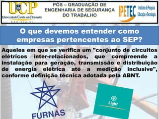 Aqueles em que se verifica um "conjunto de circuitos
elétricos inter-relacionados, que compreende a
instalação para geração, transmissão e distribuição
de energia elétrica até a medição inclusive",
conforme definição técnica adotada pela ABNT.
O que devemos entender como
empresas pertencentes ao SEP?
 