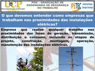 Empresa que realize qualquer trabalho nas
proximidades das fases de geração, transmissão,
distribuição e consumo, incluindo as etapas de
projeto, construção, montagem, operação,
manutenção das instalações elétricas.
O que devemos entender como empresas que
trabalham nas proximidades das instalações
elétricas?
 