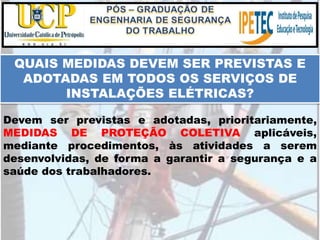 QUAIS MEDIDAS DEVEM SER PREVISTAS E
ADOTADAS EM TODOS OS SERVIÇOS DE
INSTALAÇÕES ELÉTRICAS?
Devem ser previstas e adotadas, prioritariamente,
MEDIDAS DE PROTEÇÃO COLETIVA aplicáveis,
mediante procedimentos, às atividades a serem
desenvolvidas, de forma a garantir a segurança e a
saúde dos trabalhadores.
 