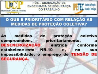 As medidas de proteção coletiva
compreendem, prioritariamente, a
DESENERGIZAÇÃO elétrica conforme
estabelece esta NR-10 e, na sua
impossibilidade, o emprego de TENSÃO DE
SEGURANÇA.
O QUE É PRIORITÁRIO COM RELAÇÃO AS
MEDIDAS DE PROTEÇÃO COLETIVA?
 