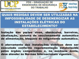 Isolação das partes vivas, obstáculos, barreiras,
sinalização, sistema de seccionamento automático
de alimentação, bloqueio do religamento automático.
QUAIS MEDIDAS DEVEM SER UTILIZADAS NA
IMPOSSIBILIDADE DE DESENERGIZAR AS
INSTALAÇÕES ELÉTRICAS DO
ESTABELECIMENTO?
O aterramento das instalações elétricas deve ser
executado conforme regulamentação estabelecida
pelos órgãos competentes e, na ausência desta,
deve atender às Normas Internacionais vigentes.
 