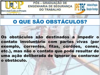 O QUE SÃO OBSTÁCULOS?
Os obstáculos são destinados a impedir o
contato involuntário com partes vivas (por
exemplo, correntes, fitas, cordões, cones,
etc.), mas não o contato que pode resultar de
uma ação deliberada de ignorar ou contornar
o obstáculo.
 