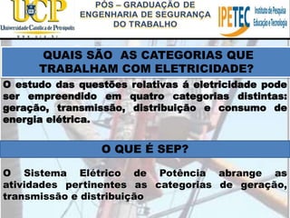 O estudo das questões relativas á eletricidade pode
ser empreendido em quatro categorias distintas:
geração, transmissão, distribuição e consumo de
energia elétrica.
QUAIS SÃO AS CATEGORIAS QUE
TRABALHAM COM ELETRICIDADE?
O QUE É SEP?
O Sistema Elétrico de Potência abrange as
atividades pertinentes as categorias de geração,
transmissão e distribuição
 