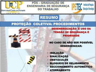 PROTEÇÃO COLETIVA: PROCEDIMENTOS
DESENERGIZAÇÃO E USO DA
TENSÃO DE SEGURANÇA É
PRIORIDADE
NO CASO DE NÃO SER POSSÍVEL
DESERGENIZAR:
• ISOLAÇÃO
• SINALIZAÇÃO
• OBSTÁCULOS
• BLOQUEIO DE RELIGAMENTO
• SECCIONAMENTO AUTOMÁTICO
• ATERRAMENTO
RESUMO
 