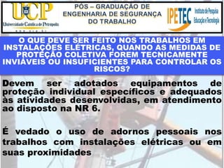 O QUE DEVE SER FEITO NOS TRABALHOS EM
INSTALAÇÕES ELÉTRICAS, QUANDO AS MEDIDAS DE
PROTEÇÃO COLETIVA FOREM TECNICAMENTE
INVIÁVEIS OU INSUFICIENTES PARA CONTROLAR OS
RISCOS?
Devem ser adotados equipamentos de
proteção individual específicos e adequados
às atividades desenvolvidas, em atendimento
ao disposto na NR 6.
É vedado o uso de adornos pessoais nos
trabalhos com instalações elétricas ou em
suas proximidades
 