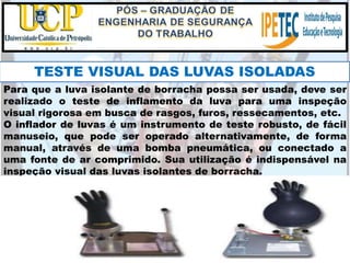 Para que a luva isolante de borracha possa ser usada, deve ser
realizado o teste de inflamento da luva para uma inspeção
visual rigorosa em busca de rasgos, furos, ressecamentos, etc.
O inflador de luvas é um instrumento de teste robusto, de fácil
manuseio, que pode ser operado alternativamente, de forma
manual, através de uma bomba pneumática, ou conectado a
uma fonte de ar comprimido. Sua utilização é indispensável na
inspeção visual das luvas isolantes de borracha.
TESTE VISUAL DAS LUVAS ISOLADAS
 