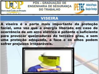 A viseira é a parte mais importante da proteção
facial, uma vez que a energia liberada em caso de
ocorrência de um arco elétrico é potente o suficiente
para provocar queimaduras de terceiro grau, e sem
uma proteção adequada, a face e os olhos podem
sofrer prejuízos irreparáveis.
VISEIRA
 