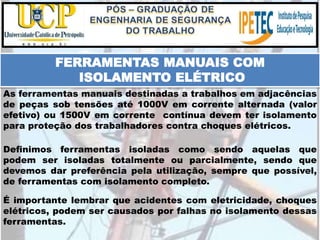 É importante lembrar que acidentes com eletricidade, choques
elétricos, podem ser causados por falhas no isolamento dessas
ferramentas.
FERRAMENTAS MANUAIS COM
ISOLAMENTO ELÉTRICO
As ferramentas manuais destinadas a trabalhos em adjacências
de peças sob tensões até 1000V em corrente alternada (valor
efetivo) ou 1500V em corrente contínua devem ter isolamento
para proteção dos trabalhadores contra choques elétricos.
Definimos ferramentas isoladas como sendo aquelas que
podem ser isoladas totalmente ou parcialmente, sendo que
devemos dar preferência pela utilização, sempre que possível,
de ferramentas com isolamento completo.
 