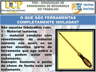 Exemplo: Somente a ponta
da chave de fenda está sem
isolamento
O QUE SÃO FERRAMENTAS
COMPLETAMENTE ISOLADAS?
São aquelas fabricadas com:
1 – Material isolante;
2 – material condutor com
revestimento de material
isolante nas quais só as
partes atuantes (parte da
ferramenta que age sobre a
peça) podem estar sem
isolamento.
 