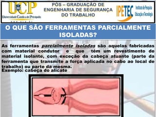 Exemplo: cabeça do alicate
O QUE SÃO FERRAMENTAS PARCIALMENTE
ISOLADAS?
As ferramentas parcialmente isoladas são aquelas fabricadas
com material condutor e que têm um revestimento de
material isolante, com exceção da cabeça atuante (parte da
ferramenta que transmite a força aplicada no cabo ao local de
trabalho) ou parte da mesma.
 