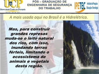 A mais usada aqui no Brasil é a Hidrelétrica.
Mas, para construir
grandes represas
muda-se o leito natural
dos rios, com isso,
inundando terras
férteis, limitando o
ecossistema de
animais e vegetais
desta região.
 