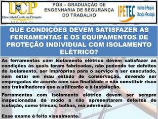 Esse exame é feito visualmente.
QUE CONDIÇÕES DEVEM SATISFAZER AS
FERRAMENTAS E OS EQUIPAMENTOS DE
PROTEÇÃO INDIVIDUAL COM ISOLAMENTO
ELÉTRICO?
As ferramentas com isolamento elétrico devem satisfazer as
condições às quais foram fabricadas, não podendo ter defeitos
de isolamento, ser impróprias para o serviço a ser executado,
nem estar em mau estado de conservação, devendo ser
empregadas de acordo com sua finalidade e não constituir risco
aos trabalhadores que a utilizarão e à instalação.
Ferramentas com isolamento elétrico devem ser sempre
inspecionadas de modo a não apresentarem defeitos de
isolação, como trincas, bolhas, má aderência.
 