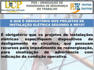 O QUE É OBRIGATÓRIO NOS PROJETOS DE
INSTALAÇÃO ELÉTRICA SEGUNDO A NR10?
É obrigatório que os projetos de instalações
elétricas especifiquem dispositivos de
desligamento de circuitos, que possuam
recursos para impedimento de reenergização,
para sinalização de advertência com
indicação da condição operativa.
 