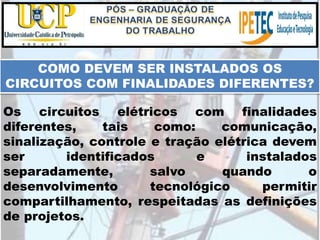 COMO DEVEM SER INSTALADOS OS
CIRCUITOS COM FINALIDADES DIFERENTES?
Os circuitos elétricos com finalidades
diferentes, tais como: comunicação,
sinalização, controle e tração elétrica devem
ser identificados e instalados
separadamente, salvo quando o
desenvolvimento tecnológico permitir
compartilhamento, respeitadas as definições
de projetos.
 