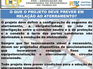 Todo projeto deve prever condições para a adoção de
O QUE O PROJETO DEVE PREVER EM
RELAÇÃO AO ATERRAMENTO?
O projeto deve definir a configuração do esquema de
aterramento, a obrigatoriedade ou não da
interligação entre o condutor neutro e o de proteção
e a conexão à terra das partes condutoras não
destinadas à condução da eletricidade.
Sempre que for tecnicamente viável e necessário,
devem ser projetados dispositivos de seccionamento
que incorporem recursos fixos de
equipotencialização e aterramento do circuito
seccionado.
 