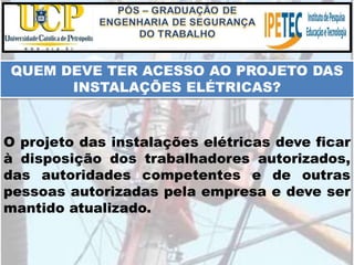 O projeto das instalações elétricas deve ficar
à disposição dos trabalhadores autorizados,
das autoridades competentes e de outras
pessoas autorizadas pela empresa e deve ser
mantido atualizado.
QUEM DEVE TER ACESSO AO PROJETO DAS
INSTALAÇÕES ELÉTRICAS?
 