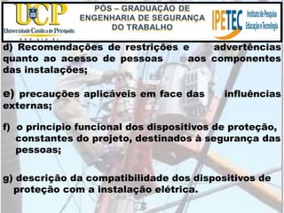 g) descrição da compatibilidade dos dispositivos de
proteção com a instalação elétrica.
d) Recomendações de restrições e advertências
quanto ao acesso de pessoas aos componentes
das instalações;
e) precauções aplicáveis em face das influências
externas;
f) o princípio funcional dos dispositivos de proteção,
constantes do projeto, destinados à segurança das
pessoas;
 