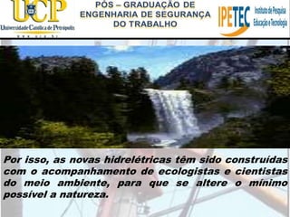 Por isso, as novas hidrelétricas têm sido construídas
com o acompanhamento de ecologistas e cientistas
do meio ambiente, para que se altere o mínimo
possível a natureza.
 