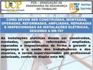 COMO DEVEM SER CONSTRUÍDAS, MONTADAS,
OPERADAS, REFORMADAS, AMPLIADAS, REPARADAS
E INSPECIONADAS AS INSTALAÇÕES ELÉTRICAS,
SEGUNDO A NR-10?
As instalações elétricas devem ser construídas,
montadas, operadas, reformadas, ampliadas,
reparadas e inspecionadas de forma a garantir a
segurança e a saúde dos trabalhadores e dos
usuários, e serem supervisionadas por profissional
autorizado, conforme dispõe esta NR.
 