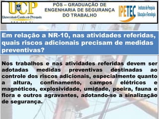 Em relação a NR-10, nas atividades referidas,
quais riscos adicionais precisam de medidas
preventivas?
Nos trabalhos e nas atividades referidas devem ser
adotadas medidas preventivas destinadas ao
controle dos riscos adicionais, especialmente quanto
a altura, confinamento, campos elétricos e
magnéticos, explosividade, umidade, poeira, fauna e
flora e outros agravantes, adotando-se a sinalização
de segurança.
 