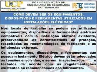 Os equipamentos, dispositivos e ferramentas que
possuam isolamento Elétrico devem estar adequados
às tensões envolvidas, e serem inspecionados e
testados de acordo com as regulamentações
existentes ou recomendações dos fabricantes.
COMO DEVEM SER OS EQUIPAMENTOS,
DISPOSITIVOS E FERRAMENTAS UTILIZADOS EM
INSTALAÇÕES ELÉTRICAS?
Nos locais de trabalho só podem ser utilizados
equipamentos, dispositivos e ferramentas elétricas
compatíveis com a instalação elétrica existente,
preservando-se as características de proteção,
respeitadas as recomendações do fabricante e as
influências externas.
 