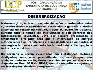 Os serviços a serem executados em instalações elétricas
desligadas, mas com possibilidade de energização, por
qualquer meio ou razão, devem atender ao que estabelece o
disposto no item 10.6 da NR-10, que diz respeito à segurança
em instalações elétricas energizadas.
DESENERGIZAÇÃO
A desenergização é um conjunto de ações coordenadas entre
si, seqüenciadas e controladas, destinadas a garantir a efetiva
ausência de tensão no circuito, trecho ou ponto de trabalho,
durante todo o tempo de intervenção e sob controle dos
trabalhadores envolvidos. Deve ser sempre programada e
amplamente divulgada para que a interrupção da energia
elétrica reduza os transtornos e a possibilidade de acidentes. A
reenergização deverá ser autorizada mediante a divulgação a
todos os envolvidos.
 