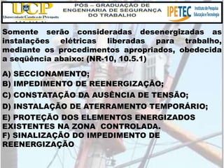 Somente serão consideradas desenergizadas as
instalações elétricas liberadas para trabalho,
mediante os procedimentos apropriados, obedecida
a seqüência abaixo: (NR-10, 10.5.1)
A) SECCIONAMENTO;
B) IMPEDIMENTO DE REENERGIZAÇÃO;
C) CONSTATAÇÃO DA AUSÊNCIA DE TENSÃO;
D) INSTALAÇÃO DE ATERRAMENTO TEMPORÁRIO;
E) PROTEÇÃO DOS ELEMENTOS ENERGIZADOS
EXISTENTES NA ZONA CONTROLADA.
F) SINALIZAÇÃO DO IMPEDIMENTO DE
REENERGIZAÇÃO
 
