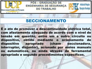 É o ato de promover a descontinuidade elétrica total,
com afastamento adequado de acordo com o nível de
tensão em questão, entre um e outro circuito ou
dispositivo, obtida mediante o acionamento de
dispositivo apropriado (chave seccionadora,
interruptor, disjuntor), acionado por meios manuais
ou automáticos, ou ainda através de ferramental
apropriado e segundo procedimentos específicos.
SECCIONAMENTO
 