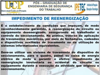 É o estabelecimento de condições que impeçam, de modo
reconhecidamente garantido, a reenergização do circuito ou
equipamento desenergizado, assegurando ao trabalhador o
controle do seccionamento. Na prática, trata-se da aplicação
de travamentos mecânicos, por meio de fechaduras, cadeados
e dispositivos auxiliares de travamento ou da utilização de
sistemas informatizados equivalentes.
Deve-se utilizar um sistema de travamento do dispositivo de
seccionamento, para o quadro, painel ou caixa de energia
elétrica de modo a garantir o efetivo impedimento de
reenergização involuntária ou acidental do circuito ou
equipamento durante a execução da atividade que originou o
seccionamento.
IMPEDIMENTO DE REENERGIZAÇÃO
 