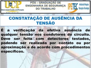 É a verificação da efetiva ausência de
qualquer tensão nos condutores do circuito.
Deve ser feita com detectores testados,
podendo ser realizada por contato ou por
aproximação e de acordo com procedimentos
específicos.
CONSTATAÇÃO DE AUSÊNCIA DA
TENSÃO
 
