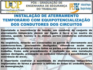 Constatada a inexistência de tensão, um condutor do conjunto de
aterramento temporário deverá ser ligado à terra e ao neutro do
sistema, quando houver, e às demais partes condutoras estruturais
acessíveis.
Na seqüência, deverão ser conectadas as garras de aterramento aos
condutores-fase, previamente desligados, obtendo-se assim uma
equalização de potencial entre todas as partes condutoras no ponto de
trabalho. Como este procedimento é realizado em uma instalação
apenas desligada, pressupõe os cuidados relativos à possibilidade de
ocorrência de arcos.
É importante controlar a quantidade de aterramentos temporários
implantados de forma a garantir a retirada de todas as unidades antes
da reenergização.
INSTALAÇÃO DE ATERRAMENTO
TEMPORÁRIO COM EQUIPOTENCIALIZAÇÃO
DOS CONDUTORES DOS CIRCUITOS
 