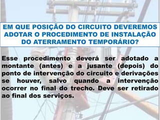 EM QUE POSIÇÃO DO CIRCUITO DEVEREMOS
ADOTAR O PROCEDIMENTO DE INSTALAÇÃO
DO ATERRAMENTO TEMPORÁRIO?
Esse procedimento deverá ser adotado a
montante (antes) e a jusante (depois) do
ponto de intervenção do circuito e derivações
se houver, salvo quando a intervenção
ocorrer no final do trecho. Deve ser retirado
ao final dos serviços.
 