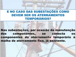 Nas subestações, por ocasião da manutenção
dos componentes, se conecta os
componentes do aterramento temporário à
malha de aterramento fixa, já existente.
E NO CASO DAS SUBESTAÇÕES COMO
DEVEM SER OS ATERRAMENTOS
TEMPORÁRIOS?
 
