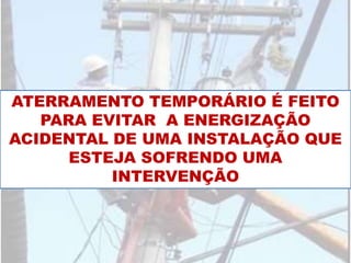 ATERRAMENTO TEMPORÁRIO É FEITO
PARA EVITAR A ENERGIZAÇÃO
ACIDENTAL DE UMA INSTALAÇÃO QUE
ESTEJA SOFRENDO UMA
INTERVENÇÃO
 