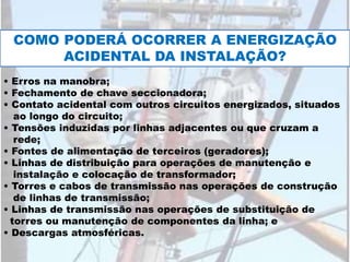 COMO PODERÁ OCORRER A ENERGIZAÇÃO
ACIDENTAL DA INSTALAÇÃO?
• Erros na manobra;
• Fechamento de chave seccionadora;
• Contato acidental com outros circuitos energizados, situados
ao longo do circuito;
• Tensões induzidas por linhas adjacentes ou que cruzam a
rede;
• Fontes de alimentação de terceiros (geradores);
• Linhas de distribuição para operações de manutenção e
instalação e colocação de transformador;
• Torres e cabos de transmissão nas operações de construção
de linhas de transmissão;
• Linhas de transmissão nas operações de substituição de
torres ou manutenção de componentes da linha; e
• Descargas atmosféricas.
 