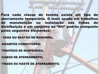 Para cada classe de tensão existe um tipo de
aterramento temporário. O mais usado em trabalhos
de manutenção ou instalação nas linhas de
distribuição é um conjunto ou “Kit” padrão composto
pelos seguintes elementos:
• VARA OU BASTÃO DE MANOBRA;
•GRAMPOS CONDUTORES;
•TRAPÉZIO DE SUSPENSÃO;
•CABOS DE ATERRAMENTO;
•TRADO OU HASTE DE ATERRAMENTO.
 