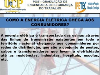 A energia elétrica é transportada das usinas através
das linhas de transmissão existentes em todo o
território nacional chegando aos consumidores por
redes de distribuição, que são o conjunto de postes,
cabos e transformadores que levam a eletricidade
até as residências, indústrias, hospitais, escolas,
etc.
COMO A ENERGIA ELÉTRICA CHEGA AOS
CONSUMIDORES?
 