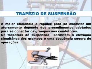 A maior eficiência e rapidez para se executar um
aterramento depende dos procedimentos adotados
para se conectar os grampos aos condutores.
Os trapézios de suspensão permitem a elevação
simultânea dos grampos e uma sequência segura de
operações.
TRAPÉZIO DE SUSPENSÃO
 