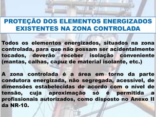 Todos os elementos energizados, situados na zona
controlada, para que não possam ser acidentalmente
tocados, deverão receber isolação conveniente
(mantas, calhas, capuz de material isolante, etc.)
A zona controlada é a área em torno da parte
condutora energizada, não segregada, acessível, de
dimensões estabelecidas de acordo com o nível de
tensão, cuja aproximação só é permitida a
profissionais autorizados, como disposto no Anexo II
da NR-10.
PROTEÇÃO DOS ELEMENTOS ENERGIZADOS
EXISTENTES NA ZONA CONTROLADA
 