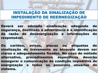 Deverá ser adotada sinalização adequada de
segurança, destinada à advertência e à identificação
da razão de desenergização e informações do
responsável.
Os cartões, avisos, placas ou etiquetas de
sinalização do travamento ou bloqueio devem ser
claros e adequadamente fixados. No caso de método
alternativo, procedimentos específicos deverão
assegurar a comunicação da condição impeditiva de
energização a todos os possíveis usuários do
sistema.
INSTALAÇÃO DA SINALIZAÇÃO DE
IMPEDIMENTO DE REERNEGIZAÇÃO
 