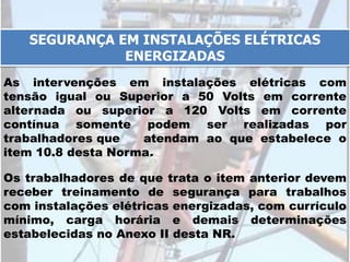 As intervenções em instalações elétricas com
tensão igual ou Superior a 50 Volts em corrente
alternada ou superior a 120 Volts em corrente
contínua somente podem ser realizadas por
trabalhadores que atendam ao que estabelece o
item 10.8 desta Norma.
SEGURANÇA EM INSTALAÇÕES ELÉTRICAS
ENERGIZADAS
Os trabalhadores de que trata o item anterior devem
receber treinamento de segurança para trabalhos
com instalações elétricas energizadas, com currículo
mínimo, carga horária e demais determinações
estabelecidas no Anexo II desta NR.
 