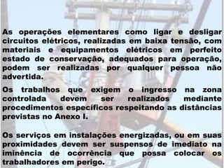 As operações elementares como ligar e desligar
circuitos elétricos, realizadas em baixa tensão, com
materiais e equipamentos elétricos em perfeito
estado de conservação, adequados para operação,
podem ser realizadas por qualquer pessoa não
advertida.
Os trabalhos que exigem o ingresso na zona
controlada devem ser realizados mediante
procedimentos específicos respeitando as distâncias
previstas no Anexo I.
Os serviços em instalações energizadas, ou em suas
proximidades devem ser suspensos de imediato na
iminência de ocorrência que possa colocar os
trabalhadores em perigo.
 