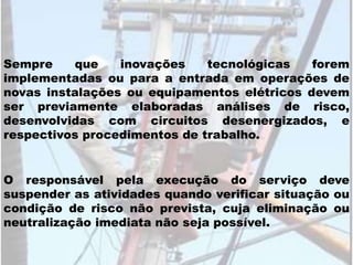 O responsável pela execução do serviço deve
suspender as atividades quando verificar situação ou
condição de risco não prevista, cuja eliminação ou
neutralização imediata não seja possível.
Sempre que inovações tecnológicas forem
implementadas ou para a entrada em operações de
novas instalações ou equipamentos elétricos devem
ser previamente elaboradas análises de risco,
desenvolvidas com circuitos desenergizados, e
respectivos procedimentos de trabalho.
 