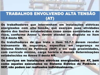 Os serviços em instalações elétricas energizadas em AT, bem
como aqueles executados no Sistema Elétrico de Potência –
SEP, não podem ser realizados individualmente.
TRABALHOS ENVOLVENDO ALTA TENSÃO
(AT)
Os trabalhadores que intervenham em instalações elétricas
energizadas com alta tensão, que exerçam suas atividades
dentro dos limites estabelecidos como zonas controladas e de
risco, conforme Anexo I, devem atender ao disposto no item
10.8 desta NR.
Os trabalhadores de que trata o item 10.7.1 devem receber
treinamento de segurança, específico em segurança no
Sistema Elétrico de Potência (SEP) e em suas proximidades,
com currículo mínimo, carga horária e demais Determinações
estabelecidas no Anexo II desta NR.
 