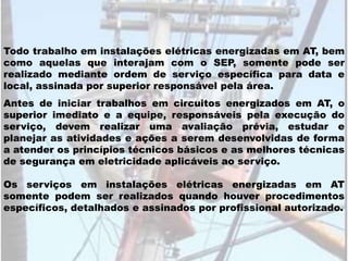 Os serviços em instalações elétricas energizadas em AT
somente podem ser realizados quando houver procedimentos
específicos, detalhados e assinados por profissional autorizado.
Todo trabalho em instalações elétricas energizadas em AT, bem
como aquelas que interajam com o SEP, somente pode ser
realizado mediante ordem de serviço específica para data e
local, assinada por superior responsável pela área.
Antes de iniciar trabalhos em circuitos energizados em AT, o
superior imediato e a equipe, responsáveis pela execução do
serviço, devem realizar uma avaliação prévia, estudar e
planejar as atividades e ações a serem desenvolvidas de forma
a atender os princípios técnicos básicos e as melhores técnicas
de segurança em eletricidade aplicáveis ao serviço.
 