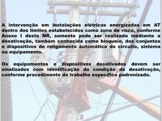 A intervenção em instalações elétricas energizadas em AT
dentro dos limites estabelecidos como zona de risco, conforme
Anexo I desta NR, somente pode ser realizada mediante a
desativação, também conhecida como bloqueio, dos conjuntos
e dispositivos de religamento automático do circuito, sistema
ou equipamento.
Os equipamentos e dispositivos desativados devem ser
sinalizados com identificação da condição de desativação,
conforme procedimento de trabalho específico padronizado.
 