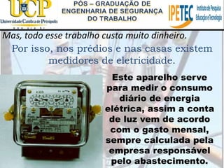 Mas, todo esse trabalho custa muito dinheiro.
Por isso, nos prédios e nas casas existem
medidores de eletricidade.
Este aparelho serve
para medir o consumo
diário de energia
elétrica, assim a conta
de luz vem de acordo
com o gasto mensal,
sempre calculada pela
empresa responsável
pelo abastecimento.
 